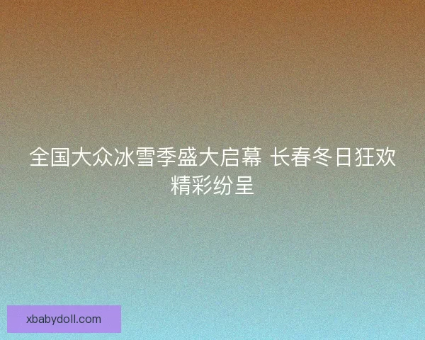 全国大众冰雪季盛大启幕 长春冬日狂欢精彩纷呈