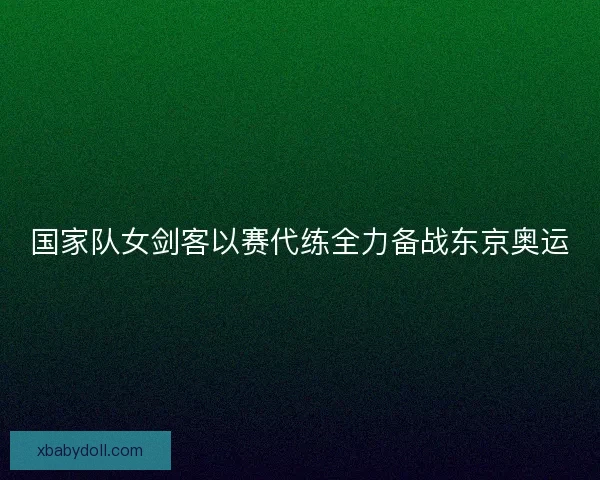 国家队女剑客以赛代练全力备战东京奥运